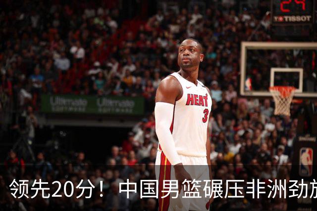 领先20分！中国男篮碾压非洲劲旅 贺西宁崔永熙庞铮麟发挥出色